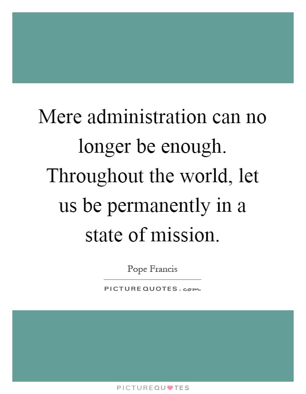 Mere administration can no longer be enough. Throughout the world, let us be permanently in a state of mission Picture Quote #1