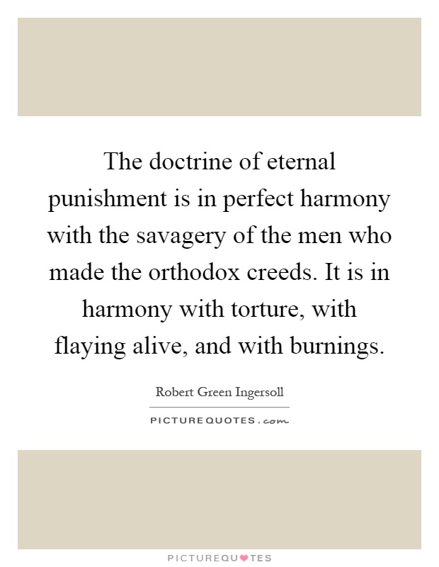 The doctrine of eternal punishment is in perfect harmony with the savagery of the men who made the orthodox creeds. It is in harmony with torture, with flaying alive, and with burnings Picture Quote #1