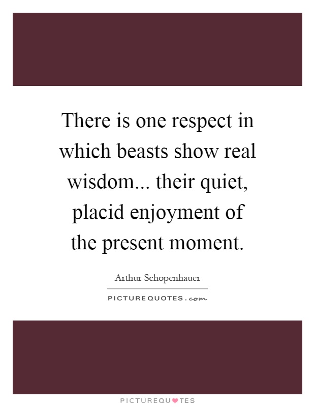 There is one respect in which beasts show real wisdom... their quiet, placid enjoyment of the present moment Picture Quote #1