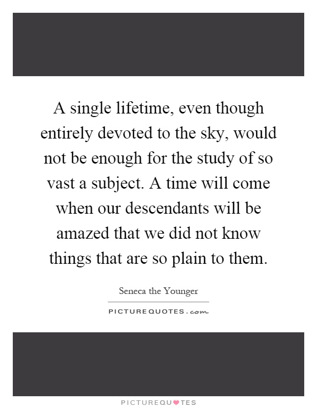 A single lifetime, even though entirely devoted to the sky, would not be enough for the study of so vast a subject. A time will come when our descendants will be amazed that we did not know things that are so plain to them Picture Quote #1