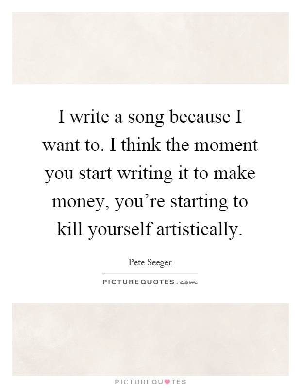 I write a song because I want to. I think the moment you start writing it to make money, you’re starting to kill yourself artistically Picture Quote #1