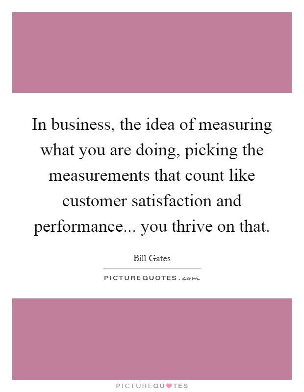 In business, the idea of measuring what you are doing, picking the measurements that count like customer satisfaction and performance... you thrive on that Picture Quote #1