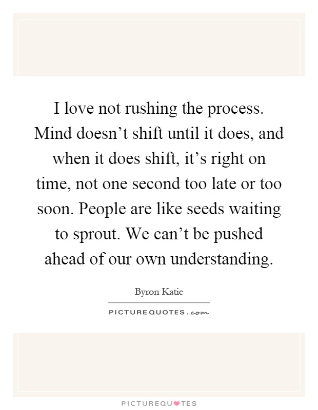 I love not rushing the process. Mind doesn’t shift until it does, and when it does shift, it’s right on time, not one second too late or too soon. People are like seeds waiting to sprout. We can’t be pushed ahead of our own understanding Picture Quote #1