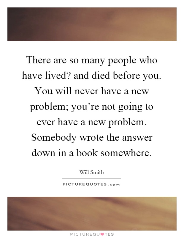 There are so many people who have lived? and died before you. You will never have a new problem; you’re not going to ever have a new problem. Somebody wrote the answer down in a book somewhere Picture Quote #1