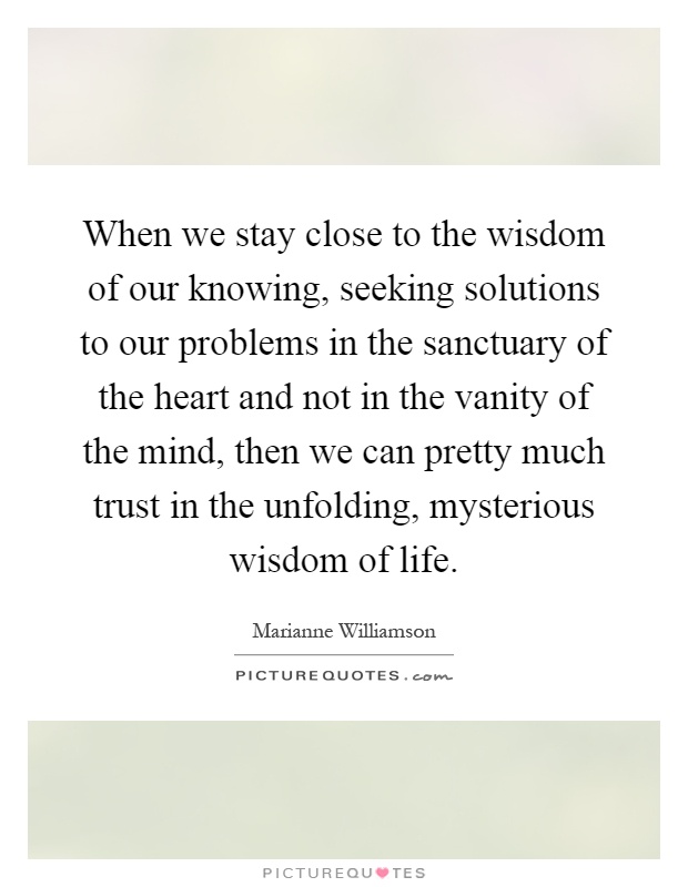 When we stay close to the wisdom of our knowing, seeking solutions to our problems in the sanctuary of the heart and not in the vanity of the mind, then we can pretty much trust in the unfolding, mysterious wisdom of life Picture Quote #1