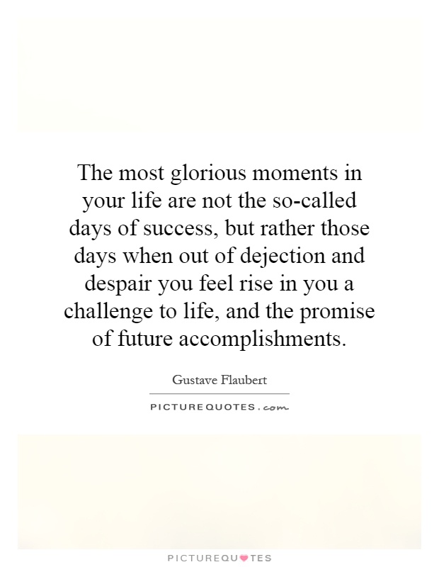 The most glorious moments in your life are not the so-called days of success, but rather those days when out of dejection and despair you feel rise in you a challenge to life, and the promise of future accomplishments Picture Quote #1