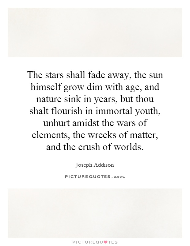The stars shall fade away, the sun himself grow dim with age, and nature sink in years, but thou shalt flourish in immortal youth, unhurt amidst the wars of elements, the wrecks of matter, and the crush of worlds Picture Quote #1