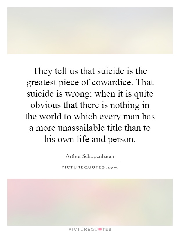 They tell us that suicide is the greatest piece of cowardice. That suicide is wrong; when it is quite obvious that there is nothing in the world to which every man has a more unassailable title than to his own life and person Picture Quote #1