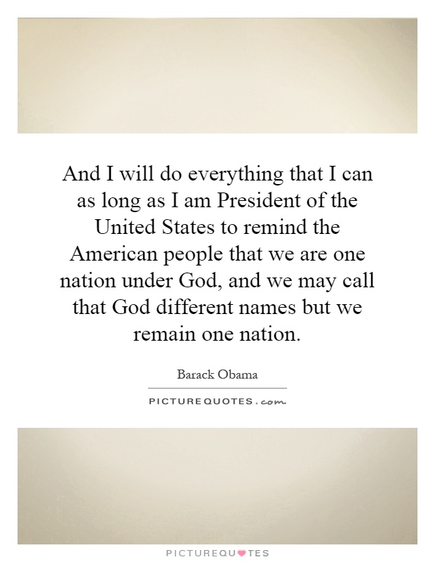 And I will do everything that I can as long as I am President of the United States to remind the American people that we are one nation under God, and we may call that God different names but we remain one nation Picture Quote #1