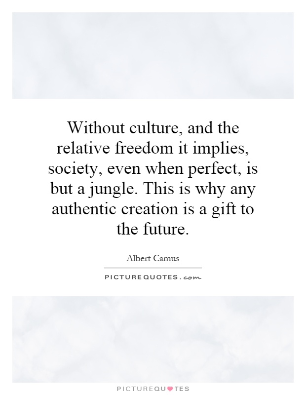 Without culture, and the relative freedom it implies, society, even when perfect, is but a jungle. This is why any authentic creation is a gift to the future Picture Quote #1