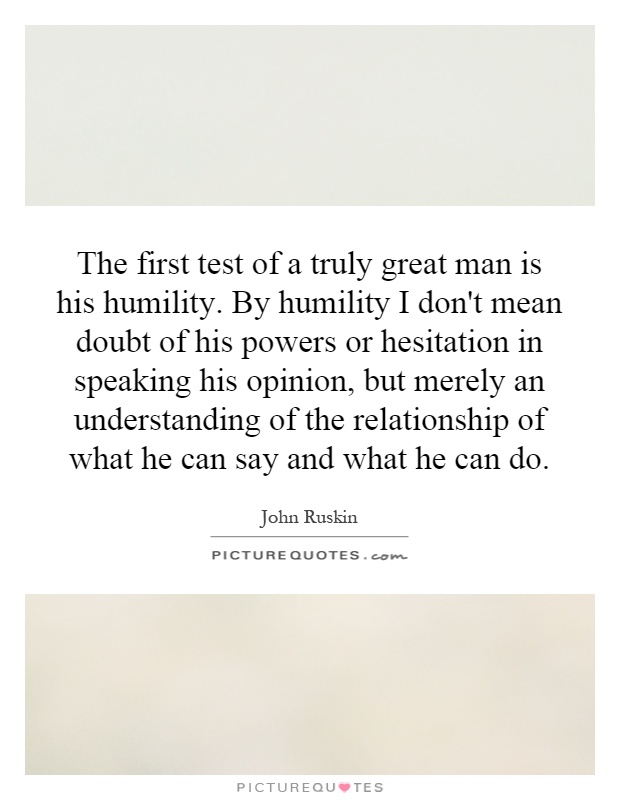 The first test of a truly great man is his humility. By humility I don't mean doubt of his powers or hesitation in speaking his opinion, but merely an understanding of the relationship of what he can say and what he can do Picture Quote #1