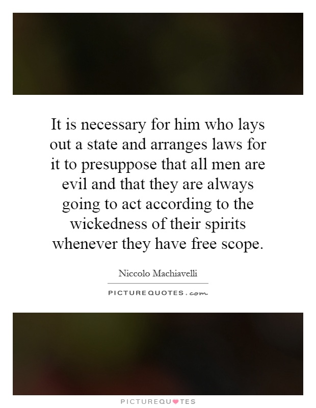 It is necessary for him who lays out a state and arranges laws for it to presuppose that all men are evil and that they are always going to act according to the wickedness of their spirits whenever they have free scope Picture Quote #1