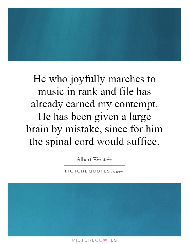 He who joyfully marches to music in rank and file has already earned my contempt. He has been given a large brain by mistake, since for him the spinal cord would suffice Picture Quote #1