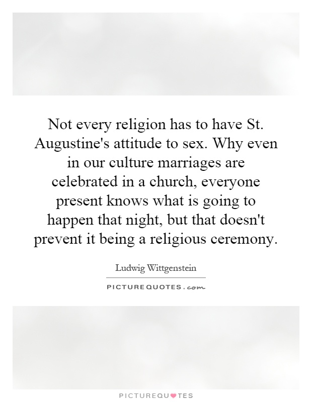 Not every religion has to have St. Augustine's attitude to sex. Why even in our culture marriages are celebrated in a church, everyone present knows what is going to happen that night, but that doesn't prevent it being a religious ceremony Picture Quote #1