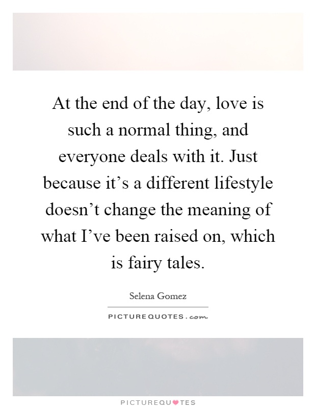 At the end of the day, love is such a normal thing, and everyone deals with it. Just because it’s a different lifestyle doesn’t change the meaning of what I’ve been raised on, which is fairy tales Picture Quote #1