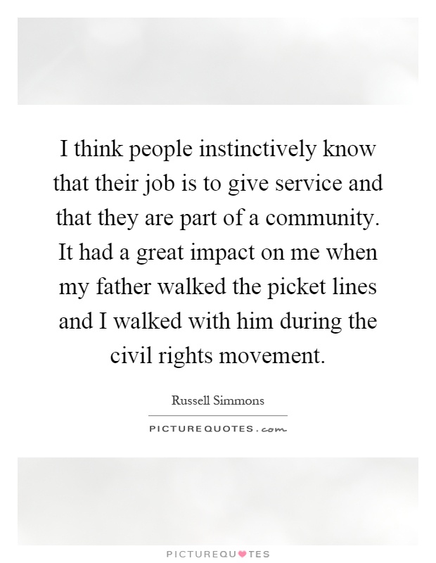 I think people instinctively know that their job is to give service and that they are part of a community. It had a great impact on me when my father walked the picket lines and I walked with him during the civil rights movement Picture Quote #1
