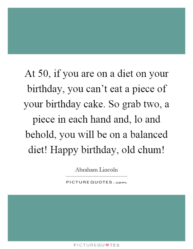 At 50, if you are on a diet on your birthday, you can’t eat a piece of your birthday cake. So grab two, a piece in each hand and, lo and behold, you will be on a balanced diet! Happy birthday, old chum! Picture Quote #1