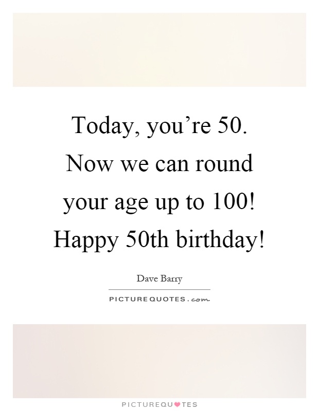 Today, you’re 50. Now we can round your age up to 100! Happy 50th birthday! Picture Quote #1