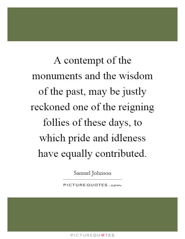 A contempt of the monuments and the wisdom of the past, may be justly reckoned one of the reigning follies of these days, to which pride and idleness have equally contributed Picture Quote #1