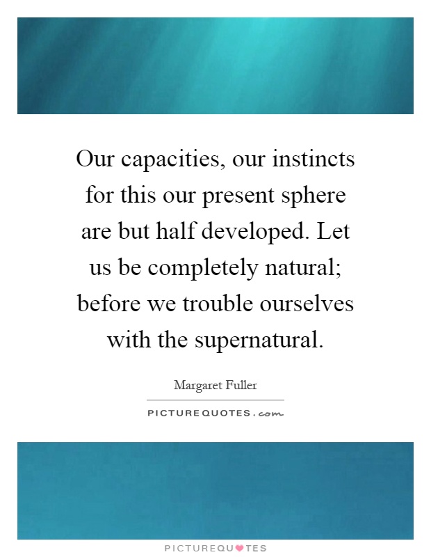Our capacities, our instincts for this our present sphere are but half developed. Let us be completely natural; before we trouble ourselves with the supernatural Picture Quote #1