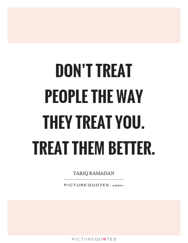 Don’t treat people the way they treat you. Treat them better Picture Quote #1