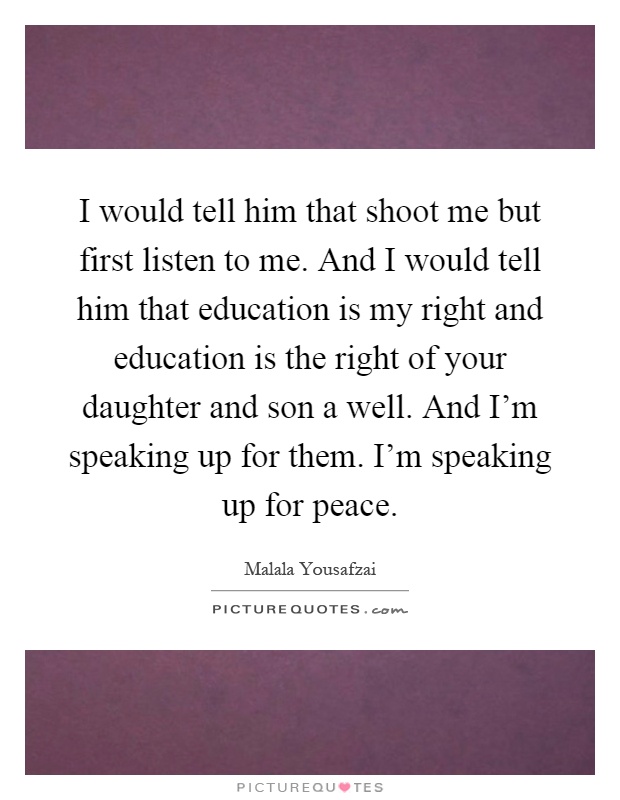 I would tell him that shoot me but first listen to me. And I would tell him that education is my right and education is the right of your daughter and son a well. And I’m speaking up for them. I’m speaking up for peace Picture Quote #1