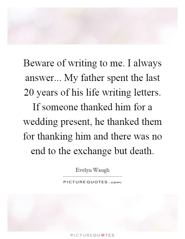Beware of writing to me. I always answer... My father spent the last 20 years of his life writing letters. If someone thanked him for a wedding present, he thanked them for thanking him and there was no end to the exchange but death Picture Quote #1