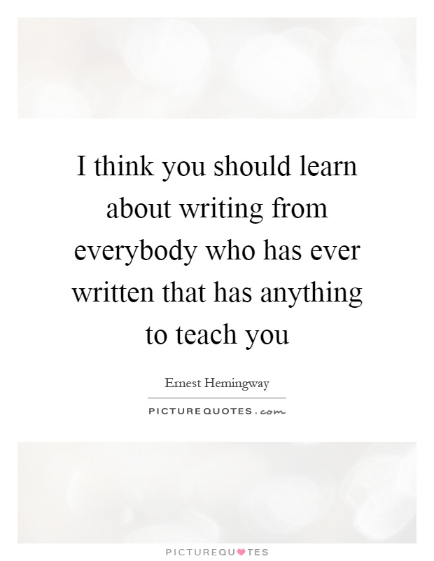 I think you should learn about writing from everybody who has ever written that has anything to teach you Picture Quote #1