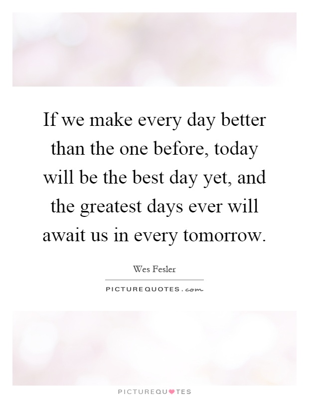 If we make every day better than the one before, today will be the best day yet, and the greatest days ever will await us in every tomorrow Picture Quote #1