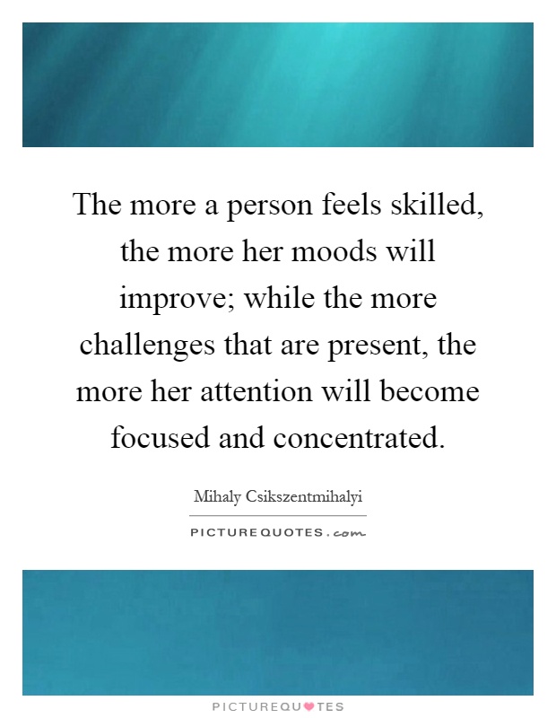 The more a person feels skilled, the more her moods will improve; while the more challenges that are present, the more her attention will become focused and concentrated Picture Quote #1
