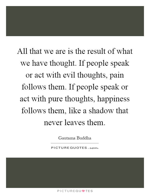 All that we are is the result of what we have thought. If people speak or act with evil thoughts, pain follows them. If people speak or act with pure thoughts, happiness follows them, like a shadow that never leaves them Picture Quote #1