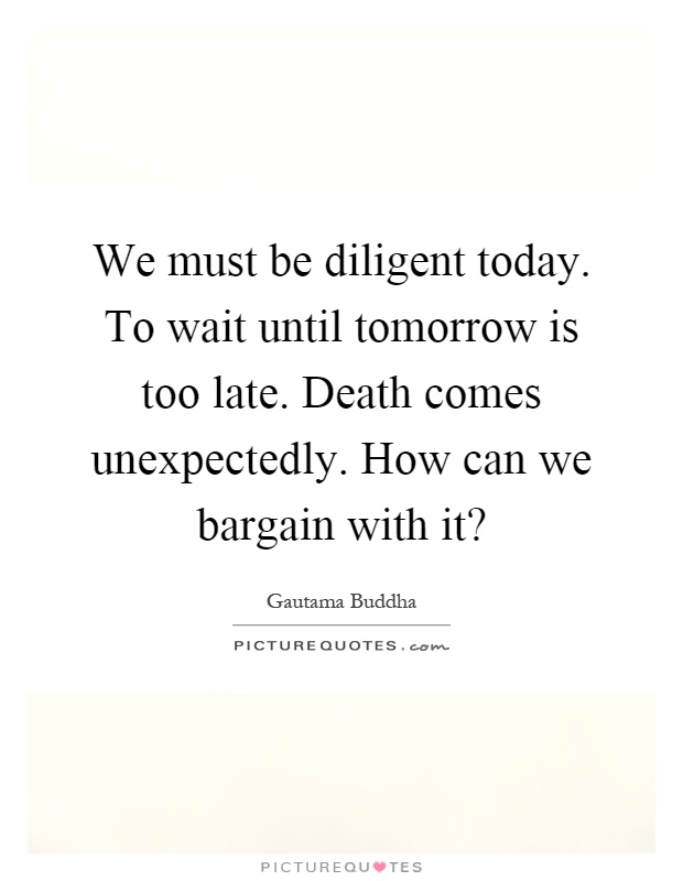 We must be diligent today. To wait until tomorrow is too late. Death comes unexpectedly. How can we bargain with it? Picture Quote #1
