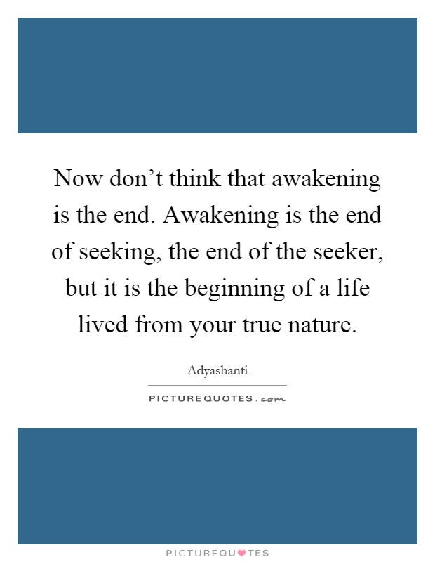 Now don’t think that awakening is the end. Awakening is the end of seeking, the end of the seeker, but it is the beginning of a life lived from your true nature Picture Quote #1