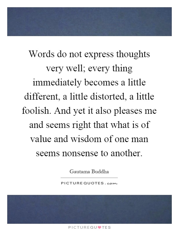 Words do not express thoughts very well; every thing immediately becomes a little different, a little distorted, a little foolish. And yet it also pleases me and seems right that what is of value and wisdom of one man seems nonsense to another Picture Quote #1