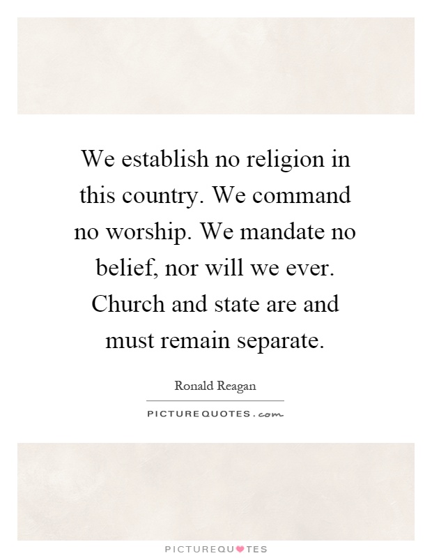 We establish no religion in this country. We command no worship. We mandate no belief, nor will we ever. Church and state are and must remain separate Picture Quote #1