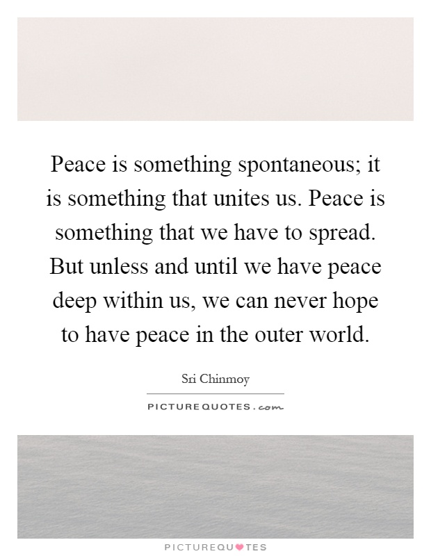 Peace is something spontaneous; it is something that unites us. Peace is something that we have to spread. But unless and until we have peace deep within us, we can never hope to have peace in the outer world Picture Quote #1