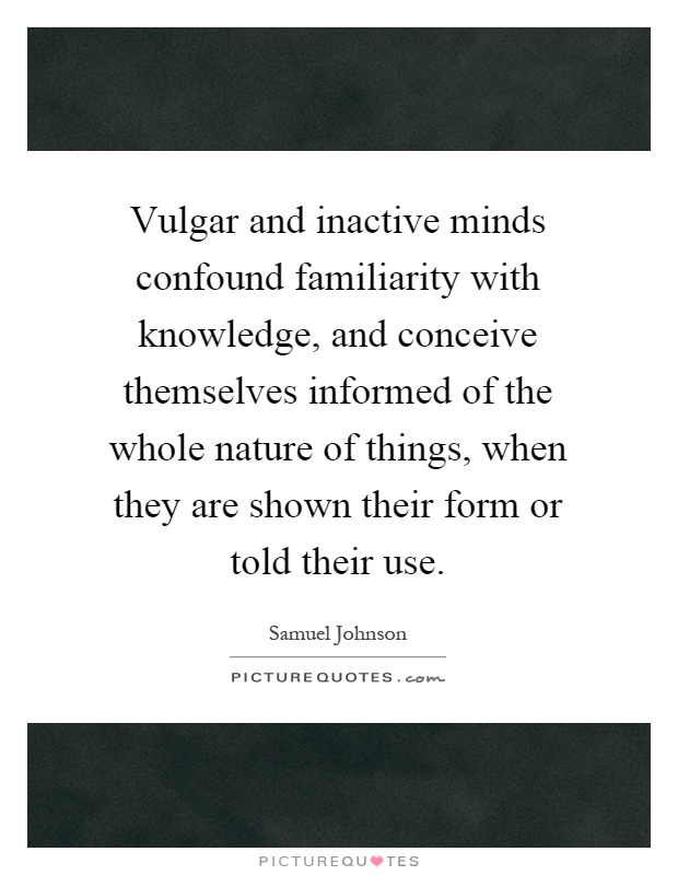 Vulgar and inactive minds confound familiarity with knowledge, and conceive themselves informed of the whole nature of things, when they are shown their form or told their use Picture Quote #1