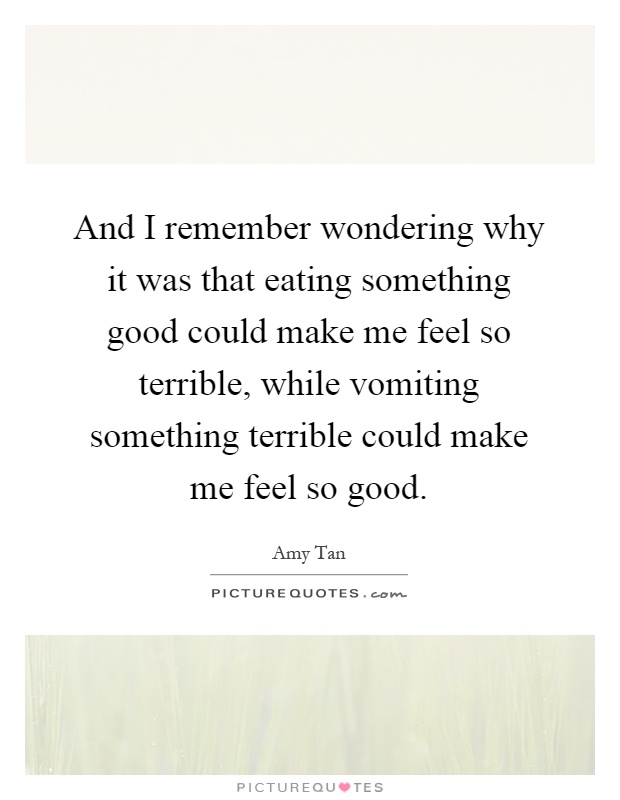 And I remember wondering why it was that eating something good could make me feel so terrible, while vomiting something terrible could make me feel so good Picture Quote #1