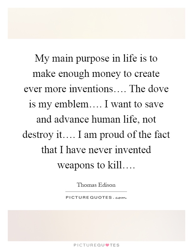 My main purpose in life is to make enough money to create ever more inventions…. The dove is my emblem…. I want to save and advance human life, not destroy it…. I am proud of the fact that I have never invented weapons to kill… Picture Quote #1