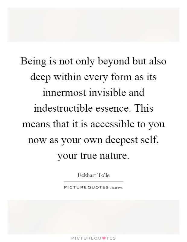 Being is not only beyond but also deep within every form as its innermost invisible and indestructible essence. This means that it is accessible to you now as your own deepest self, your true nature Picture Quote #1