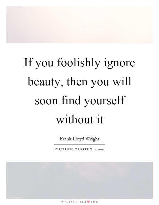 If you foolishly ignore beauty, then you will soon find yourself without it Picture Quote #1