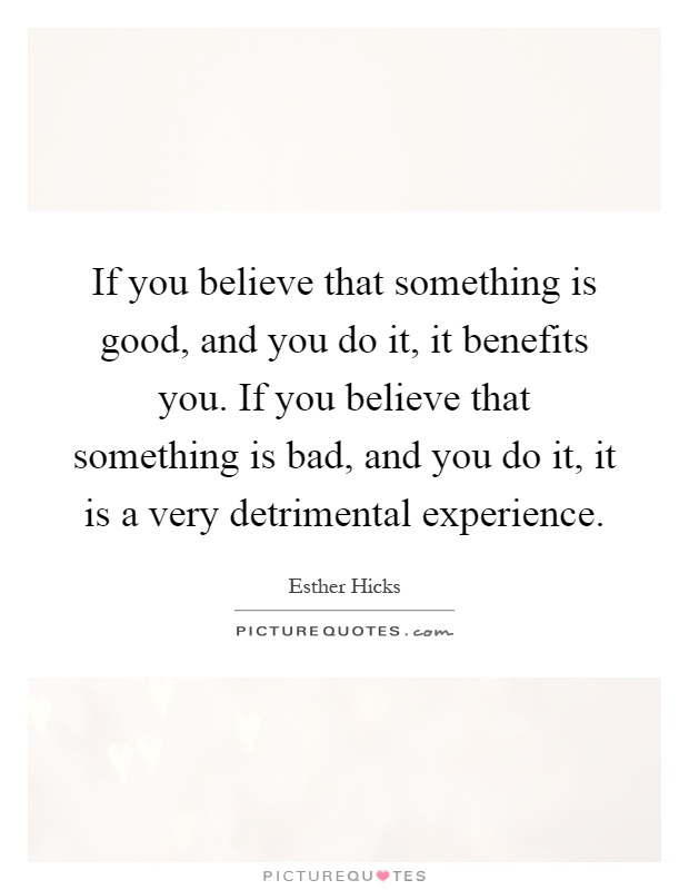 If you believe that something is good, and you do it, it benefits you. If you believe that something is bad, and you do it, it is a very detrimental experience Picture Quote #1