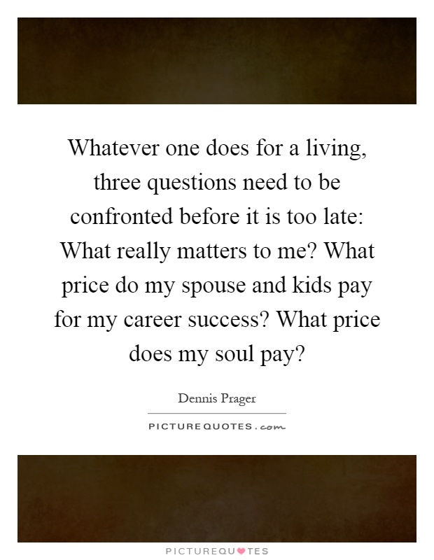 Whatever one does for a living, three questions need to be confronted before it is too late: What really matters to me? What price do my spouse and kids pay for my career success? What price does my soul pay? Picture Quote #1
