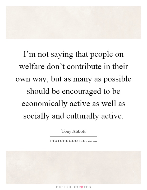 I’m not saying that people on welfare don’t contribute in their own way, but as many as possible should be encouraged to be economically active as well as socially and culturally active Picture Quote #1