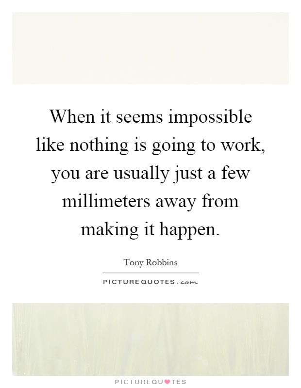 When it seems impossible like nothing is going to work, you are usually just a few millimeters away from making it happen Picture Quote #1