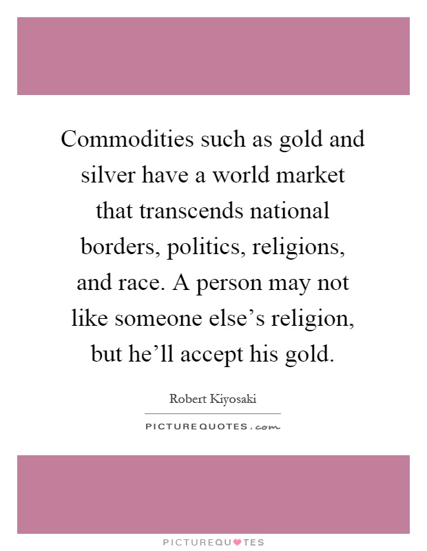 Commodities such as gold and silver have a world market that transcends national borders, politics, religions, and race. A person may not like someone else’s religion, but he’ll accept his gold Picture Quote #1