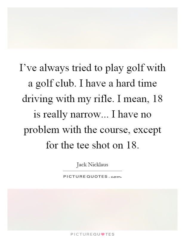 I’ve always tried to play golf with a golf club. I have a hard time driving with my rifle. I mean, 18 is really narrow... I have no problem with the course, except for the tee shot on 18 Picture Quote #1