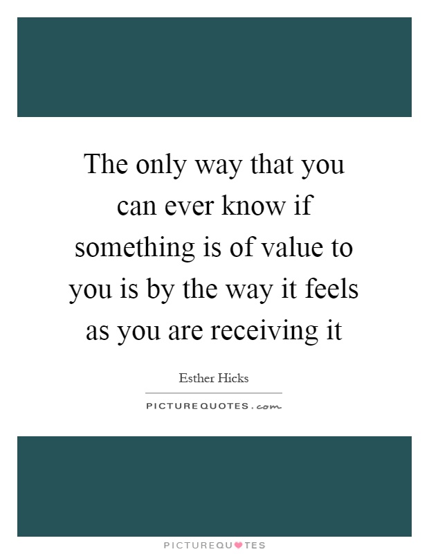 The only way that you can ever know if something is of value to you is by the way it feels as you are receiving it Picture Quote #1