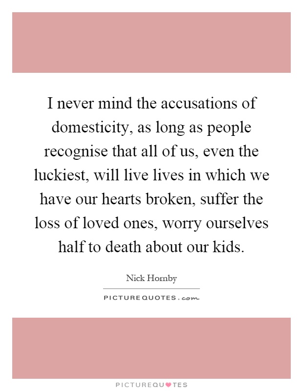 I never mind the accusations of domesticity, as long as people recognise that all of us, even the luckiest, will live lives in which we have our hearts broken, suffer the loss of loved ones, worry ourselves half to death about our kids Picture Quote #1