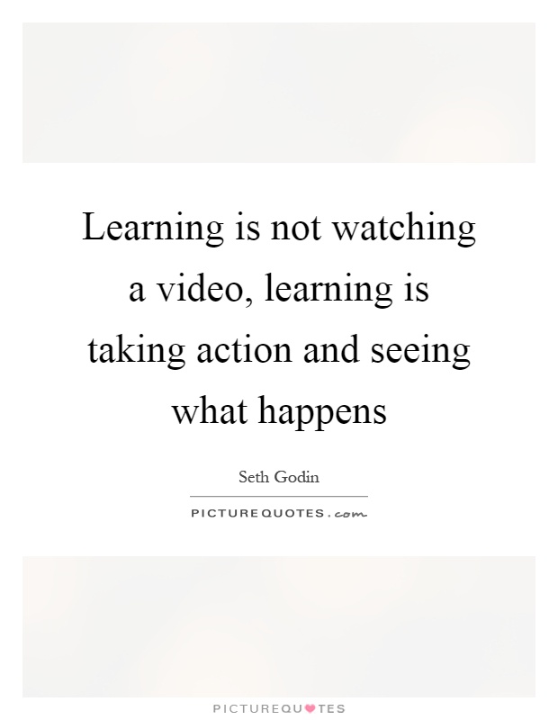 Learning is not watching a video, learning is taking action and seeing what happens Picture Quote #1